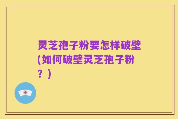 灵芝孢子粉要怎样破壁(如何破壁灵芝孢子粉?)