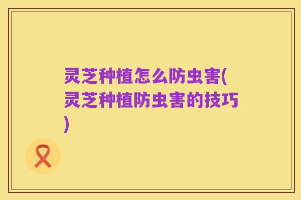 灵芝种植怎么防虫害(灵芝种植防虫害的技巧)