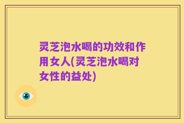 灵芝泡水喝的功效和作用女人(灵芝泡水喝对女性的益处)