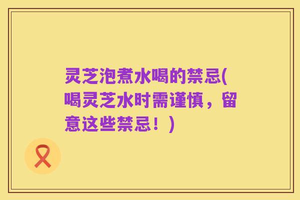 灵芝泡煮水喝的禁忌(喝灵芝水时需谨慎,留意这些禁忌!)