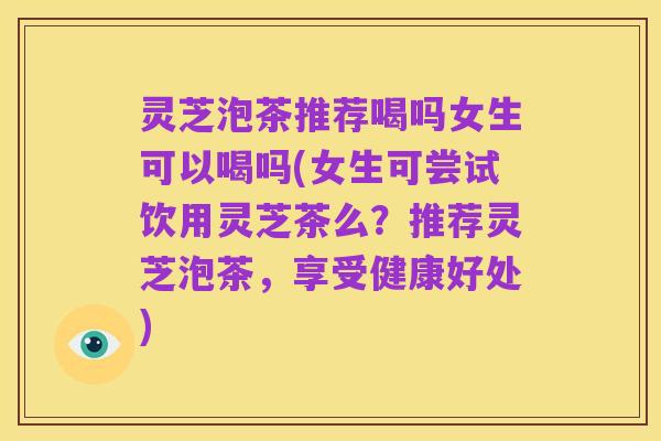 灵芝泡茶推荐喝吗女生可以喝吗(女生可尝试饮用灵芝茶么?推荐灵芝泡茶,享受健康好处)