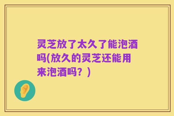 灵芝放了太久了能泡酒吗(放久的灵芝还能用来泡酒吗?)