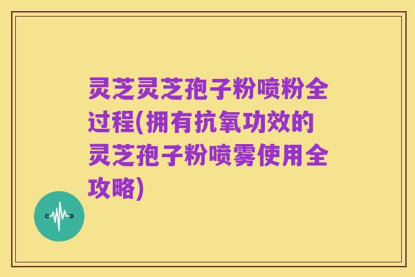 灵芝灵芝孢子粉喷粉全过程(拥有抗氧功效的灵芝孢子粉喷雾使用全攻略)
