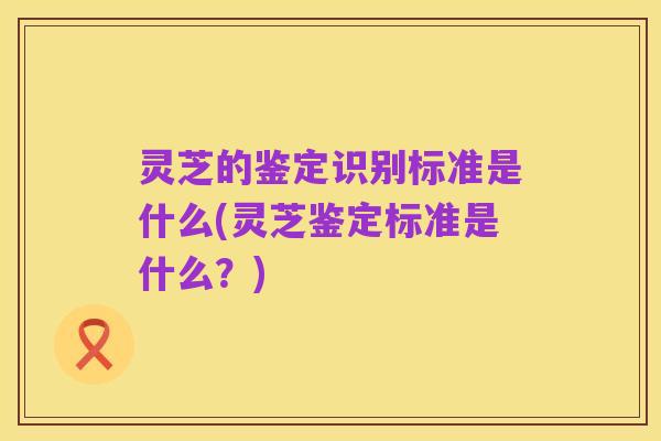 灵芝的鉴定识别标准是什么(灵芝鉴定标准是什么？)