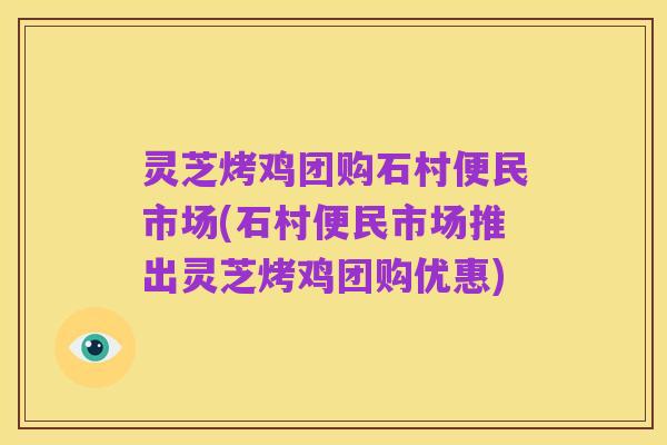 灵芝烤鸡团购石村便民市场(石村便民市场推出灵芝烤鸡团购优惠)