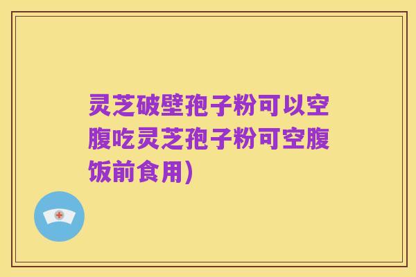 灵芝破壁孢子粉可以空腹吃灵芝孢子粉可空腹饭前食用)
