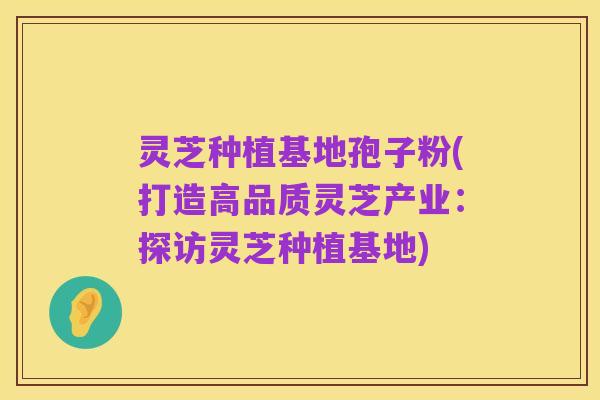 灵芝种植基地孢子粉(打造高品质灵芝产业:探访灵芝种植基地)