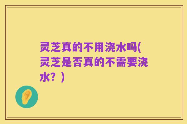 灵芝真的不用浇水吗(灵芝是否真的不需要浇水？)