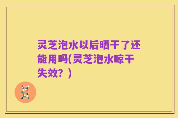 灵芝泡水以后晒干了还能用吗(灵芝泡水晾干失效?)