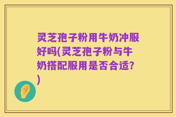 灵芝孢子粉用牛奶冲服好吗(灵芝孢子粉与牛奶搭配服用是否合适?)