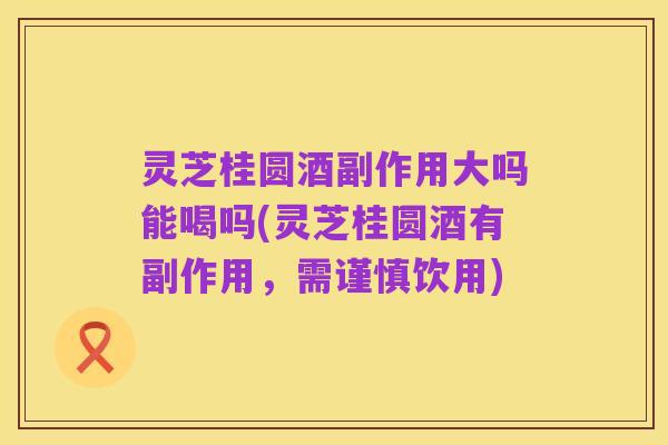 灵芝桂圆酒副作用大吗能喝吗(灵芝桂圆酒有副作用,需谨慎饮用)