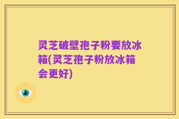 灵芝破壁孢子粉要放冰箱(灵芝孢子粉放冰箱会更好)