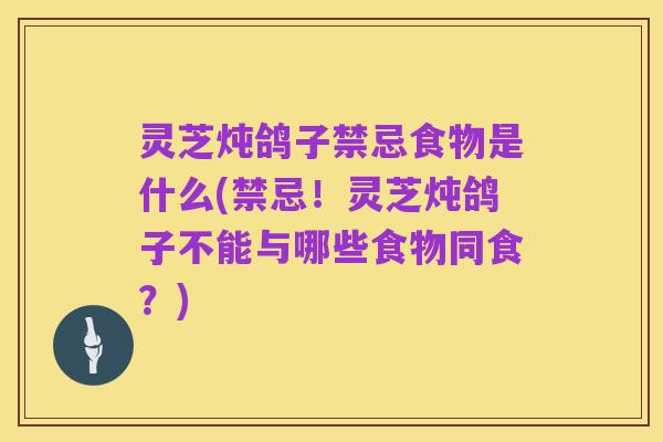 灵芝炖鸽子禁忌食物是什么(禁忌!灵芝炖鸽子不能与哪些食物同食?)