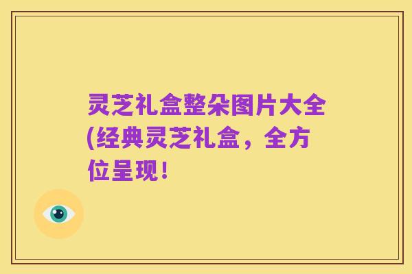 灵芝礼盒整朵图片大全(经典灵芝礼盒,全方位呈现!