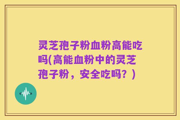 灵芝孢子粉血粉高能吃吗(高能血粉中的灵芝孢子粉,安全吃吗?)