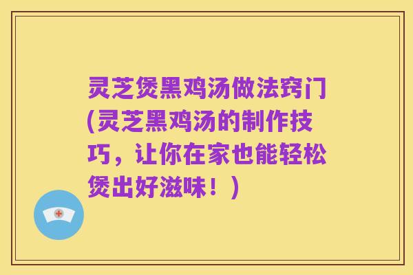 灵芝煲黑鸡汤做法窍门(灵芝黑鸡汤的制作技巧，让你在家也能轻松煲出好滋味！)