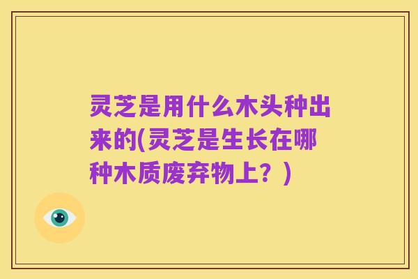 灵芝是用什么木头种出来的(灵芝是生长在哪种木质废弃物上?)