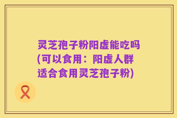 灵芝孢子粉阳虚能吃吗(可以食用:阳虚人群适合食用灵芝孢子粉)