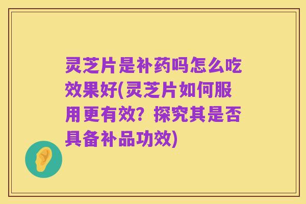 灵芝片是补药吗怎么吃效果好(灵芝片如何服用更有效?探究其是否具备补品功效)