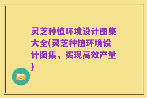 灵芝种植环境设计图集大全(灵芝种植环境设计图集，实现高效产量)