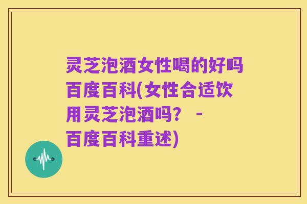 灵芝泡酒女性喝的好吗百度百科(女性合适饮用灵芝泡酒吗? - 百度百科重述)