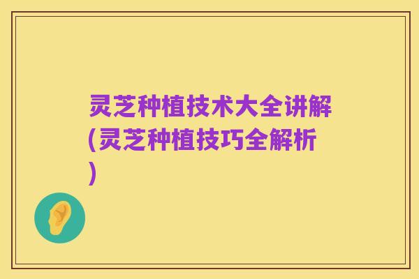 灵芝种植技术大全讲解(灵芝种植技巧全解析)