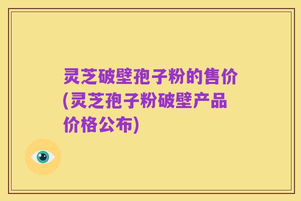 灵芝破壁孢子粉的售价(灵芝孢子粉破壁产品价格公布)