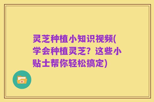 灵芝种植小知识视频(学会种植灵芝?这些小贴士帮你轻松搞定)