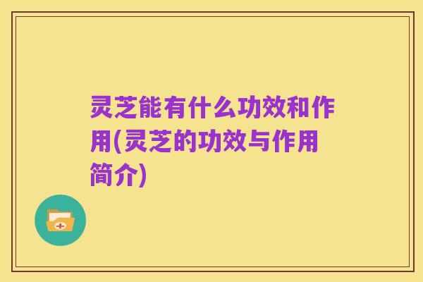 灵芝能有什么功效和作用(灵芝的功效与作用简介)