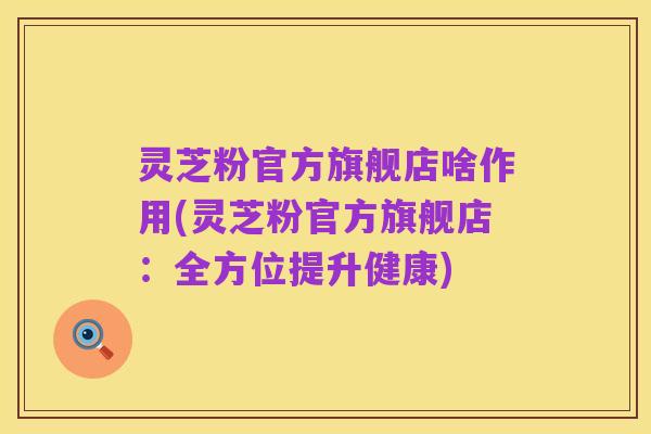 灵芝粉官方旗舰店啥作用(灵芝粉官方旗舰店：全方位提升健康)