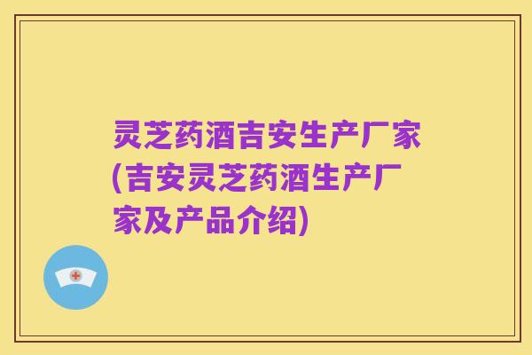 灵芝药酒吉安生产厂家(吉安灵芝药酒生产厂家及产品介绍)