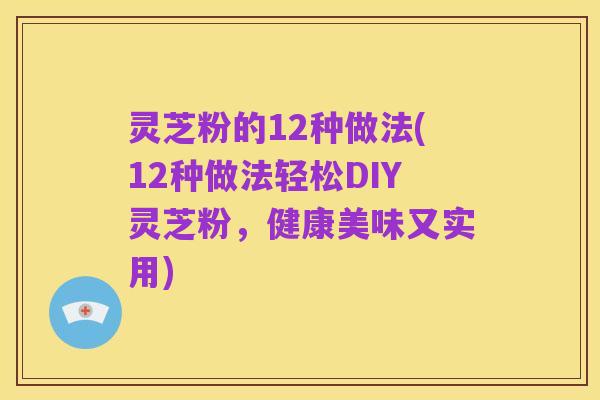 灵芝粉的12种做法(12种做法轻松DIY灵芝粉,健康美味又实用)