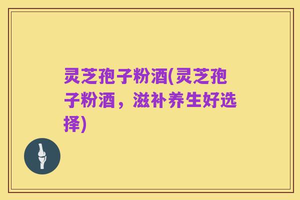 灵芝孢子粉酒(灵芝孢子粉酒，滋补养生好选择)