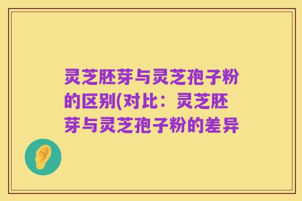 灵芝胚芽与灵芝孢子粉的区别(对比:灵芝胚芽与灵芝孢子粉的差异