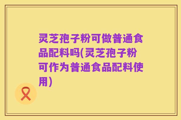 灵芝孢子粉可做普通食品配料吗(灵芝孢子粉可作为普通食品配料使用)