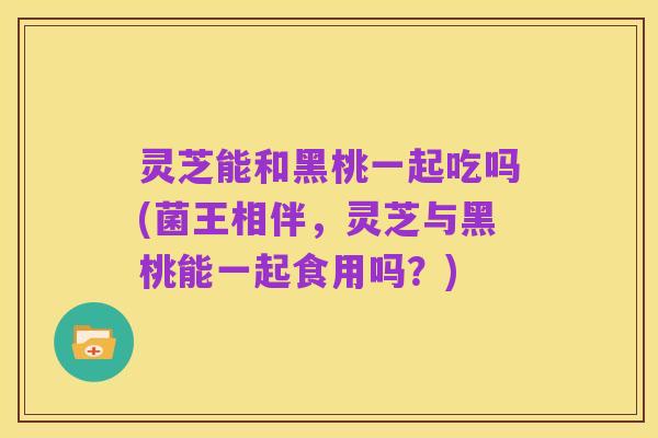 灵芝能和黑桃一起吃吗(菌王相伴，灵芝与黑桃能一起食用吗？)