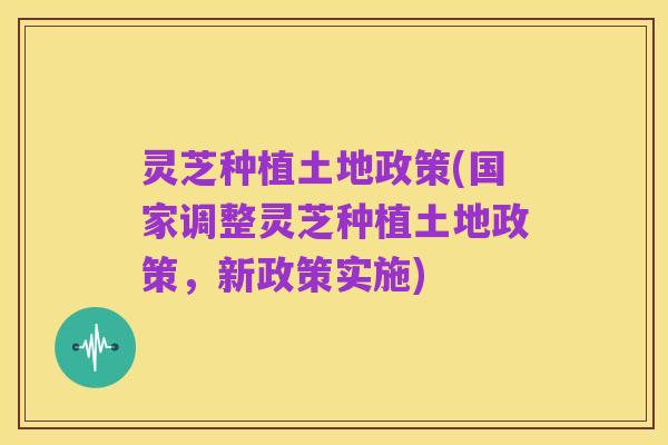灵芝种植土地政策(国家调整灵芝种植土地政策,新政策实施)