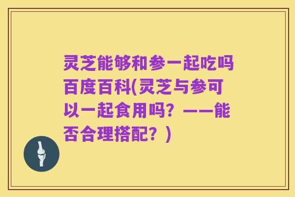 灵芝能够和参一起吃吗百度百科(灵芝与参可以一起食用吗？——能否合理搭配？)