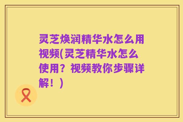 灵芝焕润精华水怎么用视频(灵芝精华水怎么使用?视频教你步骤详解!)