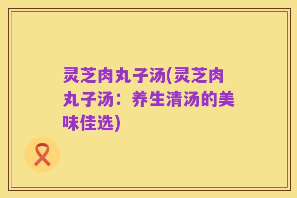 灵芝肉丸子汤(灵芝肉丸子汤:养生清汤的美味佳选)