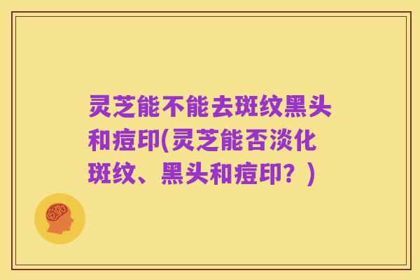 灵芝能不能去斑纹黑头和痘印(灵芝能否淡化斑纹、黑头和痘印?)