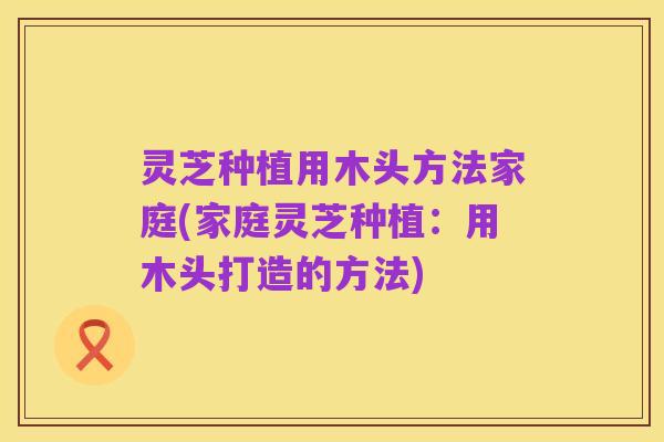 灵芝种植用木头方法家庭(家庭灵芝种植：用木头打造的方法)