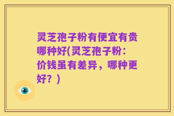 灵芝孢子粉有便宜有贵哪种好(灵芝孢子粉:价钱虽有差异,哪种更好?)