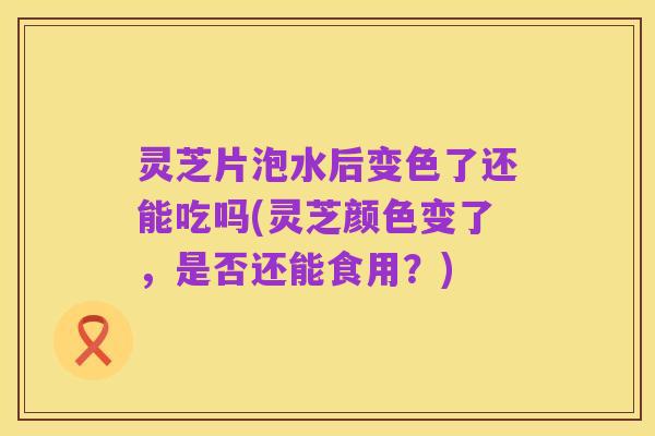 灵芝片泡水后变色了还能吃吗(灵芝颜色变了,是否还能食用?)