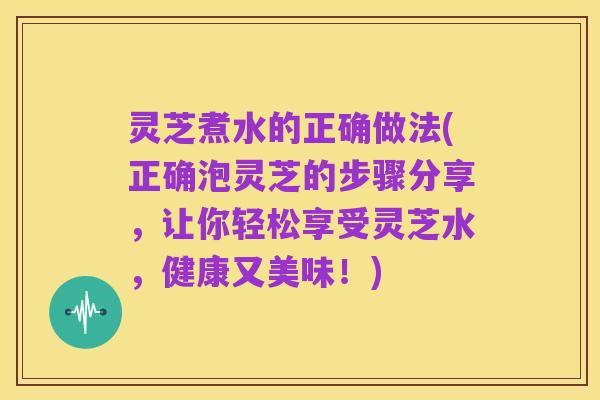 灵芝煮水的正确做法(正确泡灵芝的步骤分享,让你轻松享受灵芝水,健康又美味!)