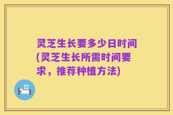 灵芝生长要多少日时间(灵芝生长所需时间要求,推荐种植方法)