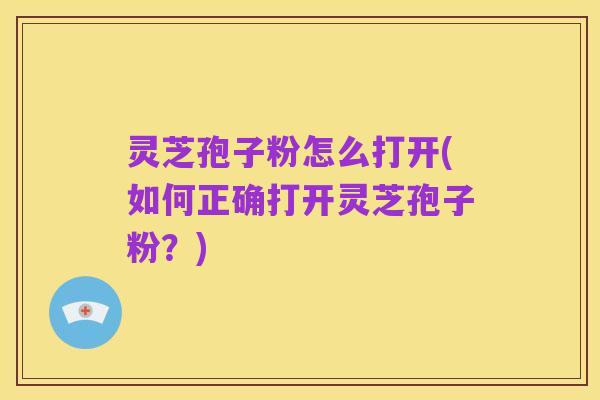 灵芝孢子粉怎么打开(如何正确打开灵芝孢子粉?)