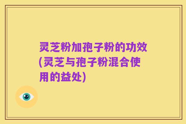 灵芝粉加孢子粉的功效(灵芝与孢子粉混合使用的益处)