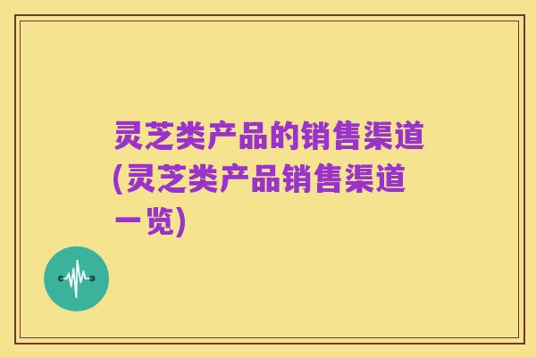 灵芝类产品的销售渠道(灵芝类产品销售渠道一览)