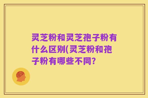 灵芝粉和灵芝孢子粉有什么区别(灵芝粉和孢子粉有哪些不同?